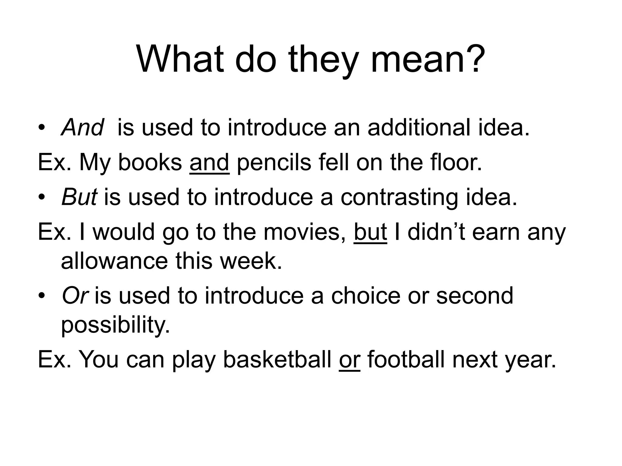 What do they mean?
• And is used to introduce an additional idea.
Ex. My books and pencils fell on the floor.
• But is used to introduce a contrasting idea.
Ex. I would go to the movies, but I didn’t earn any
allowance this week.
• Or is used to introduce a choice or second
possibility.
Ex. You can play basketball or football next year.
 