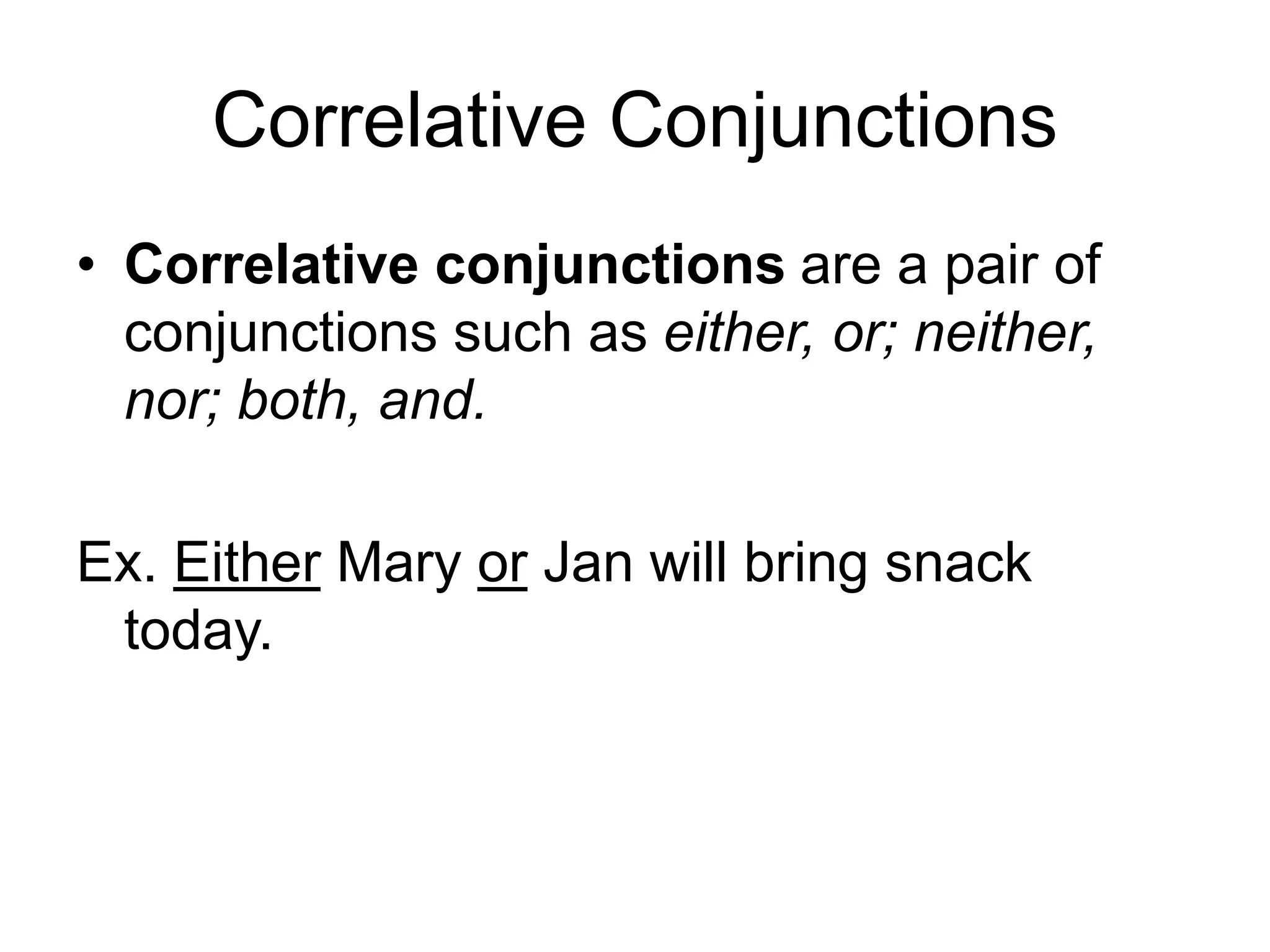 Correlative Conjunctions
• Correlative conjunctions are a pair of
conjunctions such as either, or; neither,
nor; both, and.
Ex. Either Mary or Jan will bring snack
today.
 