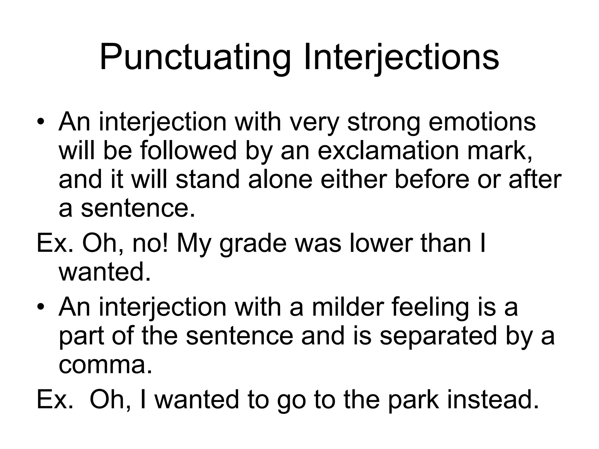 Punctuating Interjections
• An interjection with very strong emotions
will be followed by an exclamation mark,
and it will stand alone either before or after
a sentence.
Ex. Oh, no! My grade was lower than I
wanted.
• An interjection with a milder feeling is a
part of the sentence and is separated by a
comma.
Ex. Oh, I wanted to go to the park instead.
 