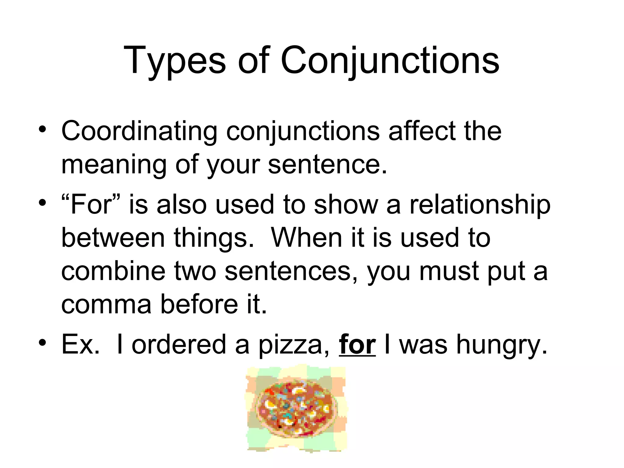 Types of Conjunctions
• Coordinating conjunctions affect the
meaning of your sentence.
• “For” is also used to show a relationship
between things. When it is used to
combine two sentences, you must put a
comma before it.
• Ex. I ordered a pizza, for I was hungry.
 