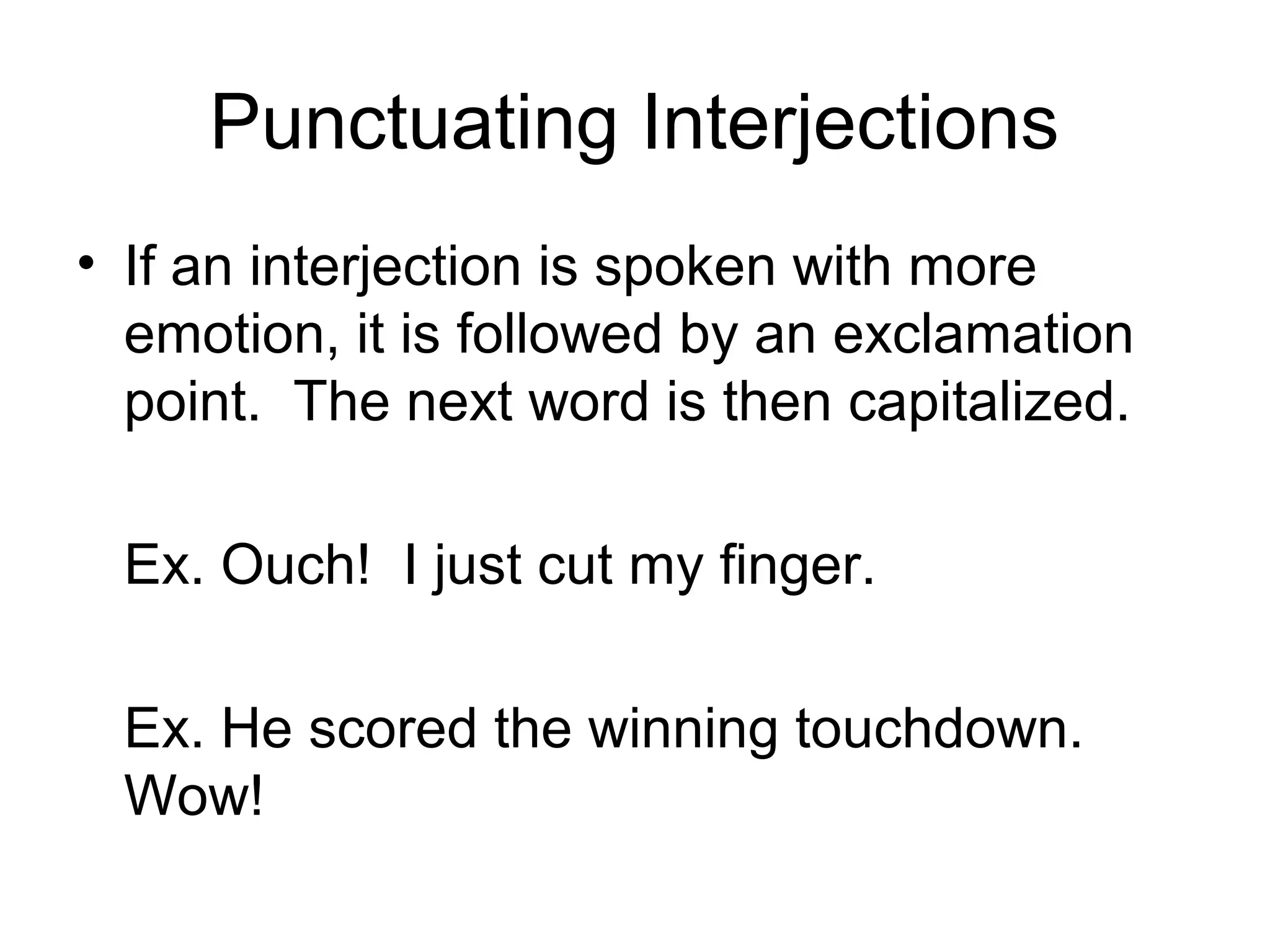 Punctuating Interjections
• If an interjection is spoken with more
emotion, it is followed by an exclamation
point. The next word is then capitalized.
Ex. Ouch! I just cut my finger.
Ex. He scored the winning touchdown.
Wow!
 