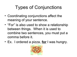 Types of Conjunctions
• Coordinating conjunctions affect the
meaning of your sentence.
• “For” is also used to show a relationship
between things. When it is used to
combine two sentences, you must put a
comma before it.
• Ex. I ordered a pizza, for I was hungry.
 