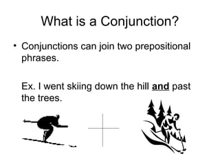 What is a Conjunction?
• Conjunctions can join two prepositional
phrases.
Ex. I went skiing down the hill and past
the trees.
 
