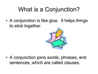 What is a Conjunction?
• A conjunction is like glue. It helps things
to stick together.
• A conjunction joins words, phrases, and
sentences, which are called clauses.
 
