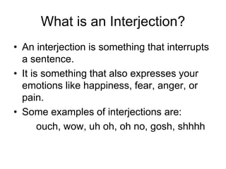 What is an Interjection?
• An interjection is something that interrupts
a sentence.
• It is something that also expresses your
emotions like happiness, fear, anger, or
pain.
• Some examples of interjections are:
ouch, wow, uh oh, oh no, gosh, shhhh
 