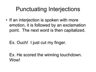 Punctuating Interjections
• If an interjection is spoken with more
emotion, it is followed by an exclamation
point. The next word is then capitalized.
Ex. Ouch! I just cut my finger.
Ex. He scored the winning touchdown.
Wow!
 