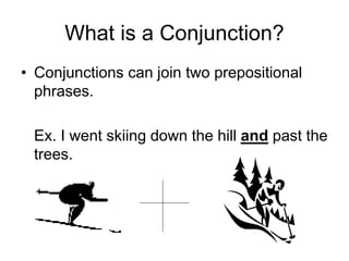 What is a Conjunction?
• Conjunctions can join two prepositional
phrases.
Ex. I went skiing down the hill and past the
trees.
 