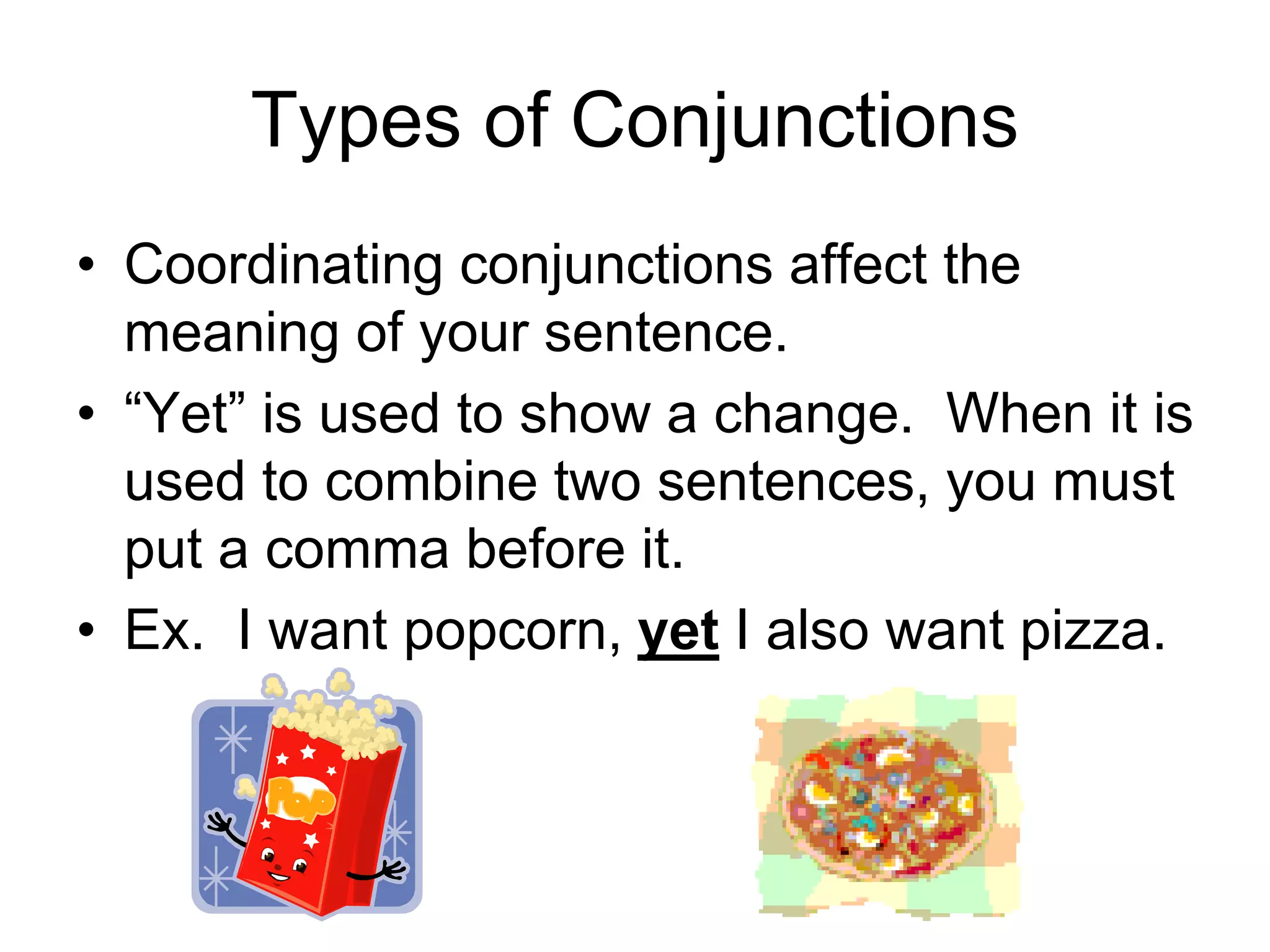 Types of Conjunctions
• Coordinating conjunctions affect the
meaning of your sentence.
• “Yet” is used to show a change. When it is
used to combine two sentences, you must
put a comma before it.
• Ex. I want popcorn, yet I also want pizza.
 