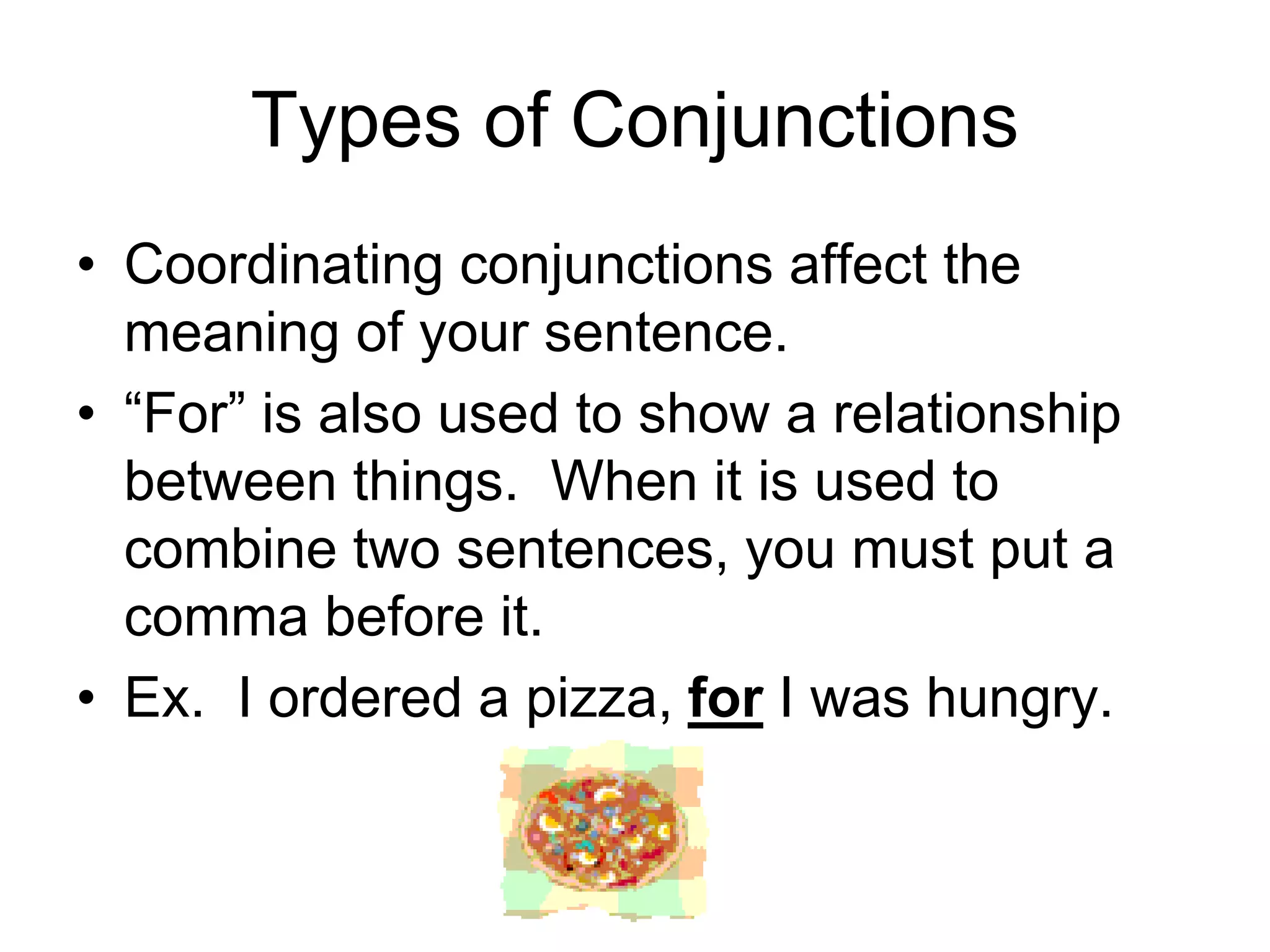 Types of Conjunctions
• Coordinating conjunctions affect the
meaning of your sentence.
• “For” is also used to show a relationship
between things. When it is used to
combine two sentences, you must put a
comma before it.
• Ex. I ordered a pizza, for I was hungry.
 