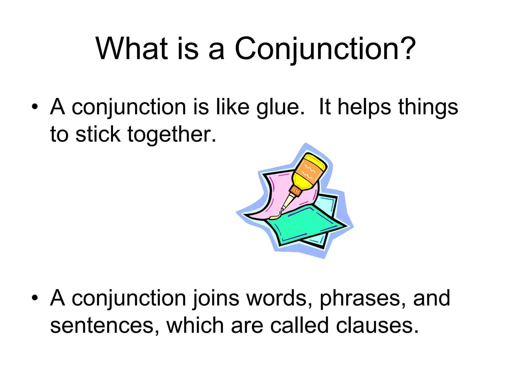What is a Conjunction?
• A conjunction is like glue. It helps things
to stick together.
• A conjunction joins words, phrases, and
sentences, which are called clauses.
 
