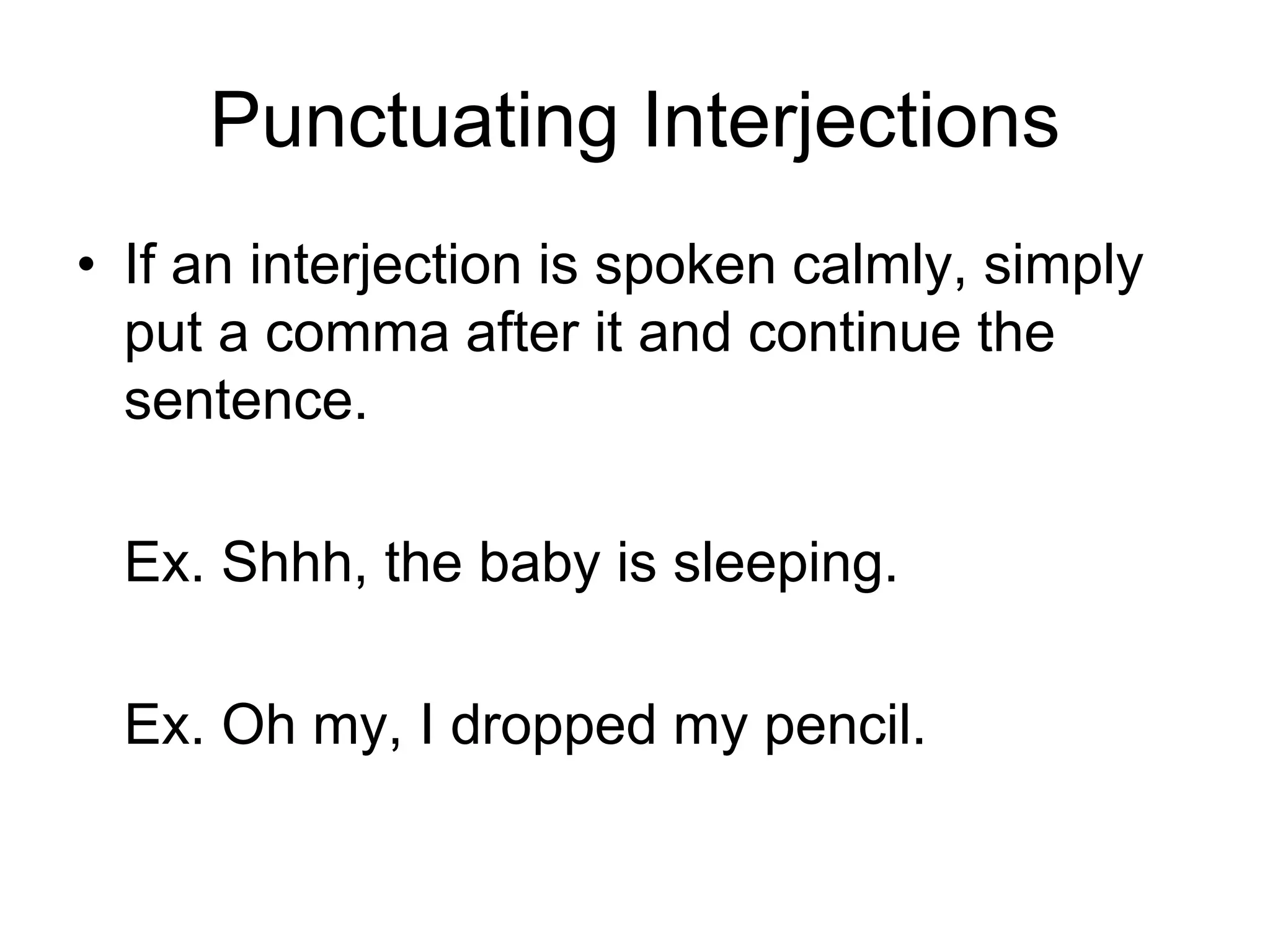 Punctuating Interjections
• If an interjection is spoken calmly, simply
put a comma after it and continue the
sentence.
Ex. Shhh, the baby is sleeping.
Ex. Oh my, I dropped my pencil.
 