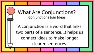 What Are Conjunctions?
Conjunctions Join Ideas
A conjunction is a word that links
two parts of a sentence. It helps us
connect ideas to make longer,
clearer sentences.
 