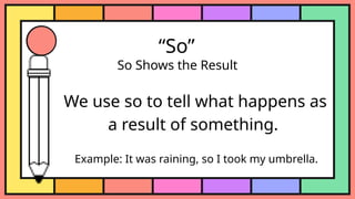 “So”
So Shows the Result
We use so to tell what happens as
a result of something.
Example: It was raining, so I took my umbrella.
 