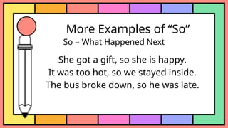 More Examples of “So”
So = What Happened Next
She got a gift, so she is happy.
It was too hot, so we stayed inside.
The bus broke down, so he was late.
 