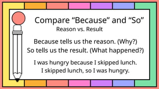 Compare “Because” and “So”
Reason vs. Result
Because tells us the reason. (Why?)
So tells us the result. (What happened?)
I was hungry because I skipped lunch.
I skipped lunch, so I was hungry.
 