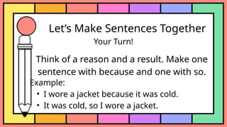 Let’s Make Sentences Together
Your Turn!
Think of a reason and a result. Make one
sentence with because and one with so.
Example:
• I wore a jacket because it was cold.
• It was cold, so I wore a jacket.
 