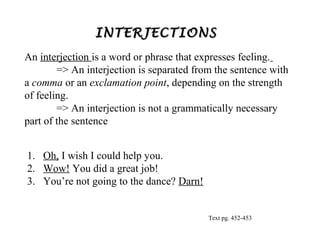 INTERJECTIONS
An interjection is a word or phrase that expresses feeling.
=> An interjection is separated from the sentence with
a comma or an exclamation point, depending on the strength
of feeling.
=> An interjection is not a grammatically necessary
part of the sentence
1. Oh, I wish I could help you.
2. Wow! You did a great job!
3. You’re not going to the dance? Darn!

Text pg. 452-453

 