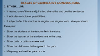 USAGES OF CORRELATIVE CONJUNCTIONS
2. EITHER…..OR:
- It means; one of them and joins two alternative and positive sentences.
- It indicates a choice or possibilities.
- If subject after this structure is singular use singular verb , else plural verb.
Examples:
- Either the students or the teacher is in the class.
- Either the teacher or the students are in the class.
- Either Laila or Lailuma cooks well.
- Either the children or father goes to the park.
- Maryam goes to either park or zoo.
 