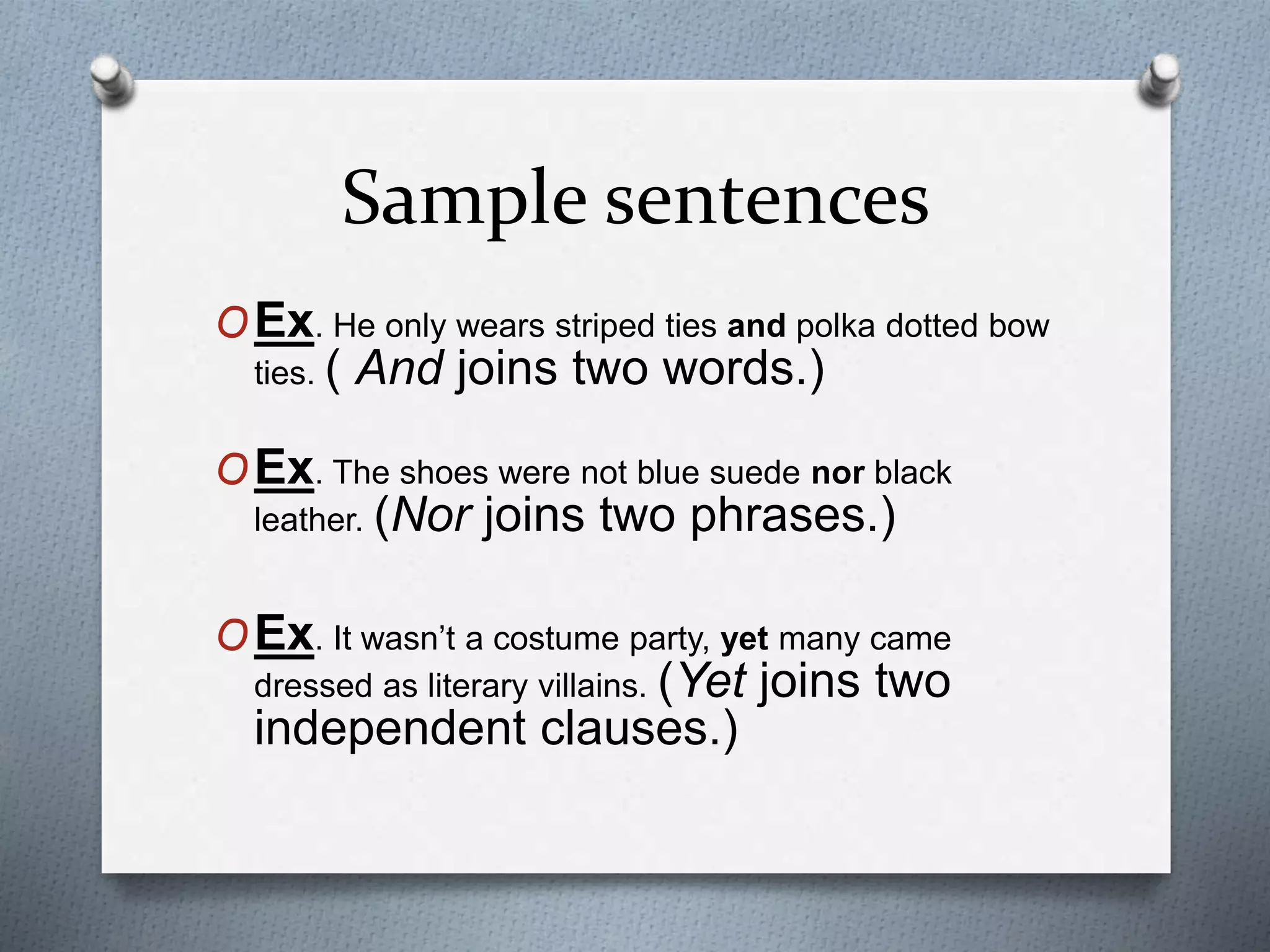Sample sentences
OEx. He only wears striped ties and polka dotted bow
ties. ( And joins two words.)
OEx. The shoes were not blue suede nor black
leather. (Nor joins two phrases.)
OEx. It wasn’t a costume party, yet many came
dressed as literary villains. (Yet joins two
independent clauses.)
 