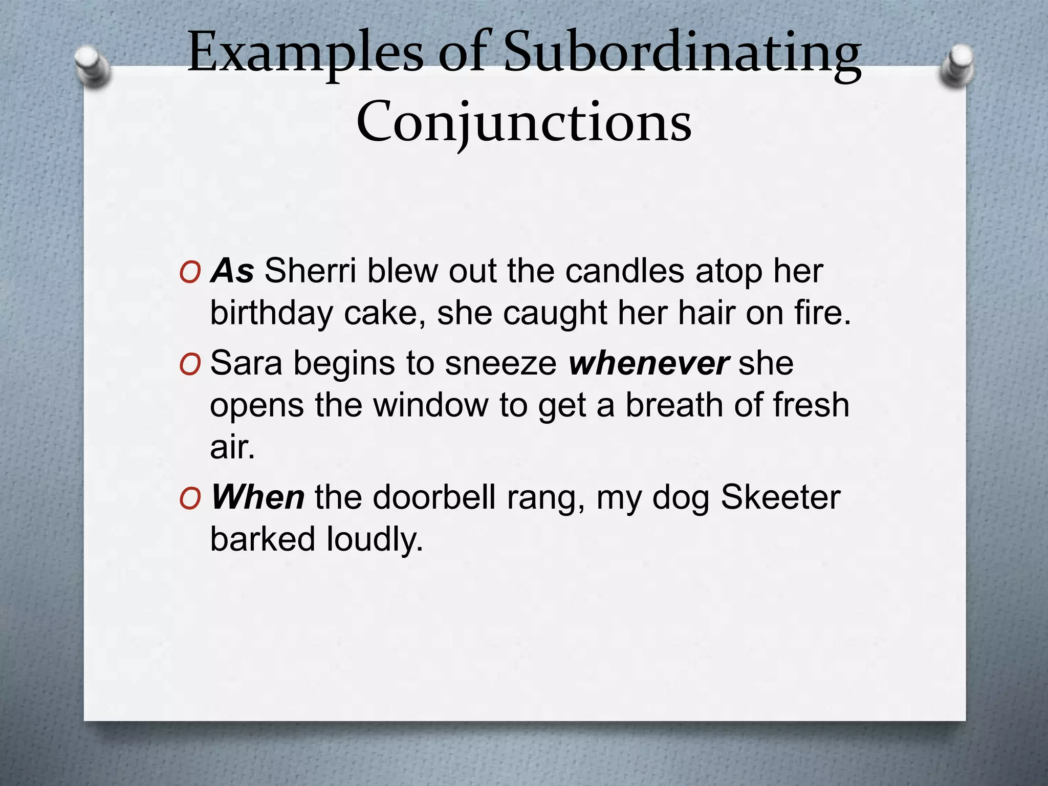 Examples of Subordinating
Conjunctions
O As Sherri blew out the candles atop her
birthday cake, she caught her hair on fire.
O Sara begins to sneeze whenever she
opens the window to get a breath of fresh
air.
O When the doorbell rang, my dog Skeeter
barked loudly.
 