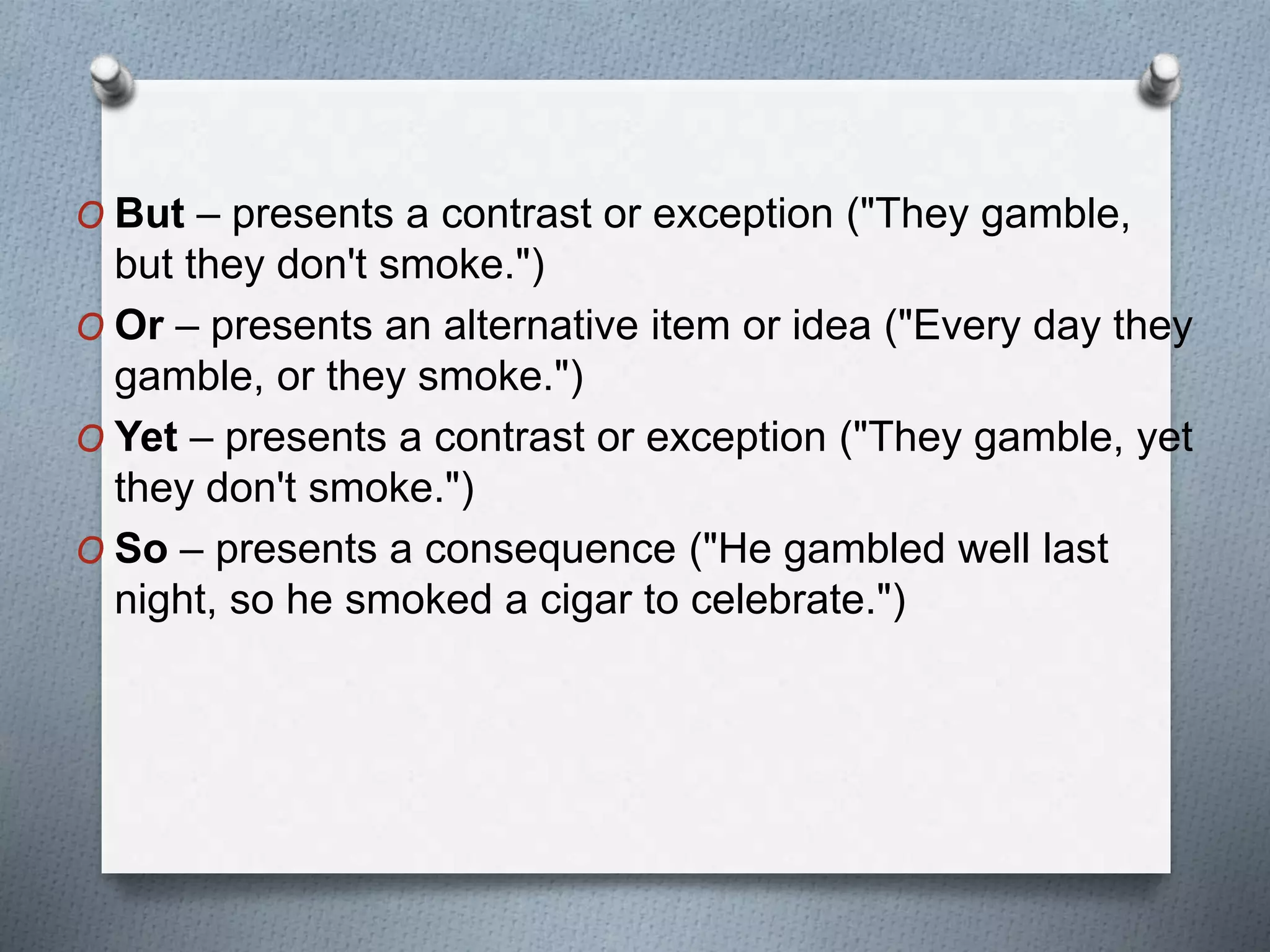 O But – presents a contrast or exception ("They gamble,
but they don't smoke.")
O Or – presents an alternative item or idea ("Every day they
gamble, or they smoke.")
O Yet – presents a contrast or exception ("They gamble, yet
they don't smoke.")
O So – presents a consequence ("He gambled well last
night, so he smoked a cigar to celebrate.")
 