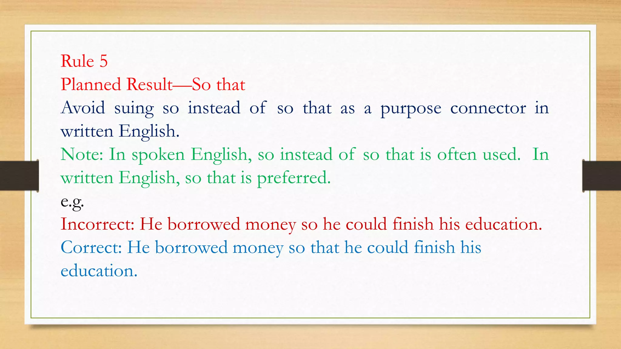 Rule 5
Planned Result—So that
Avoid suing so instead of so that as a purpose connector in
written English.
Note: In spoken English, so instead of so that is often used. In
written English, so that is preferred.
e.g.
Incorrect: He borrowed money so he could finish his education.
Correct: He borrowed money so that he could finish his
education.
 