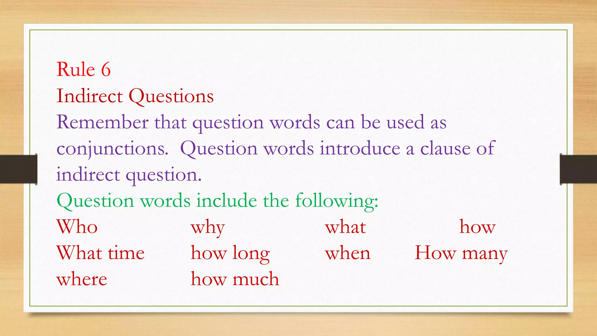 Rule 6
Indirect Questions
Remember that question words can be used as
conjunctions. Question words introduce a clause of
indirect question.
Question words include the following:
Who why what how
What time how long when How many
where how much
 
