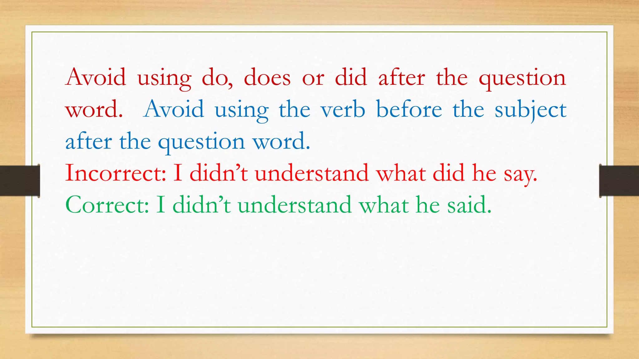 Avoid using do, does or did after the question
word. Avoid using the verb before the subject
after the question word.
Incorrect: I didn’t understand what did he say.
Correct: I didn’t understand what he said.
 