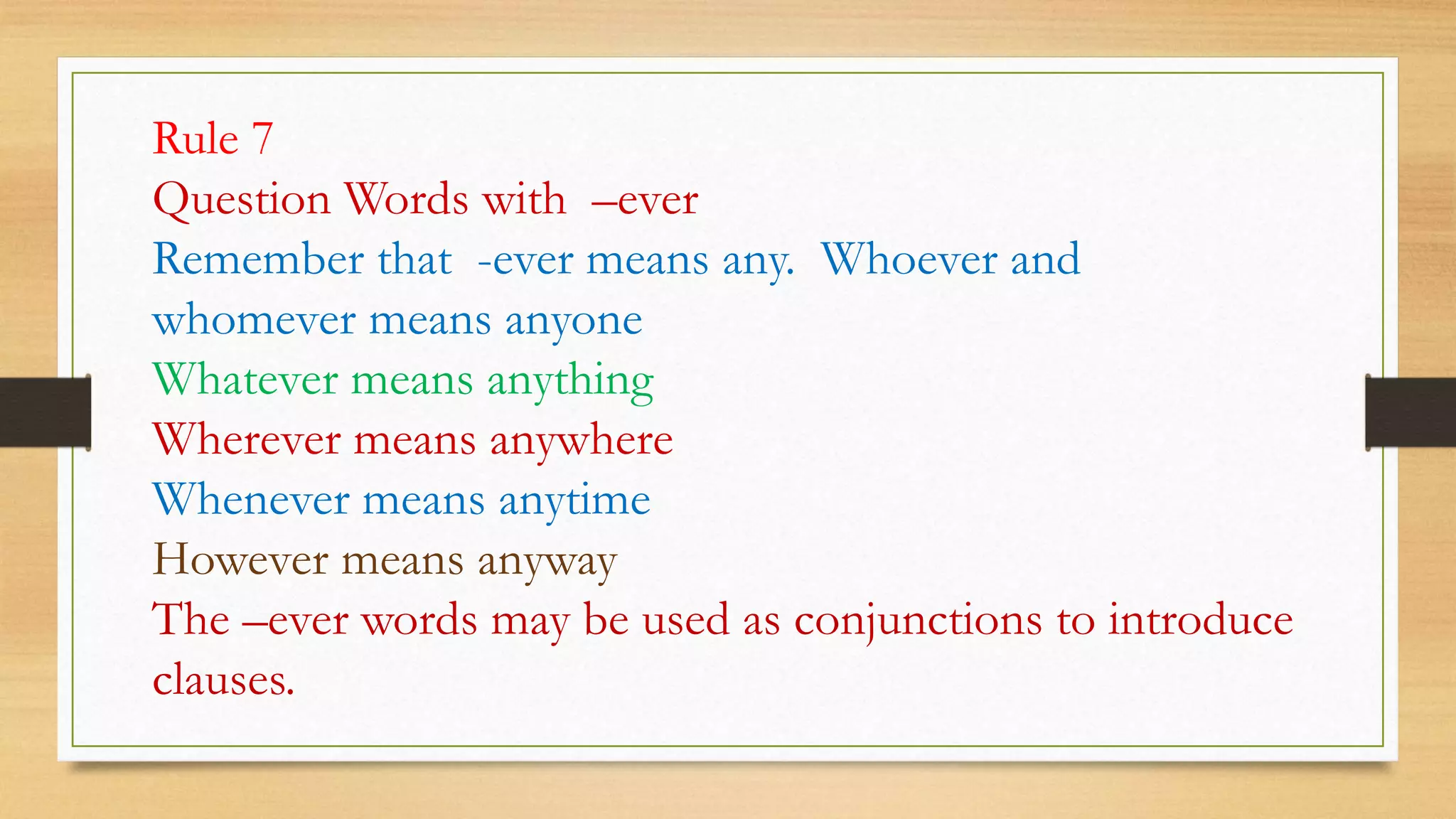 Rule 7
Question Words with –ever
Remember that -ever means any. Whoever and
whomever means anyone
Whatever means anything
Wherever means anywhere
Whenever means anytime
However means anyway
The –ever words may be used as conjunctions to introduce
clauses.
 