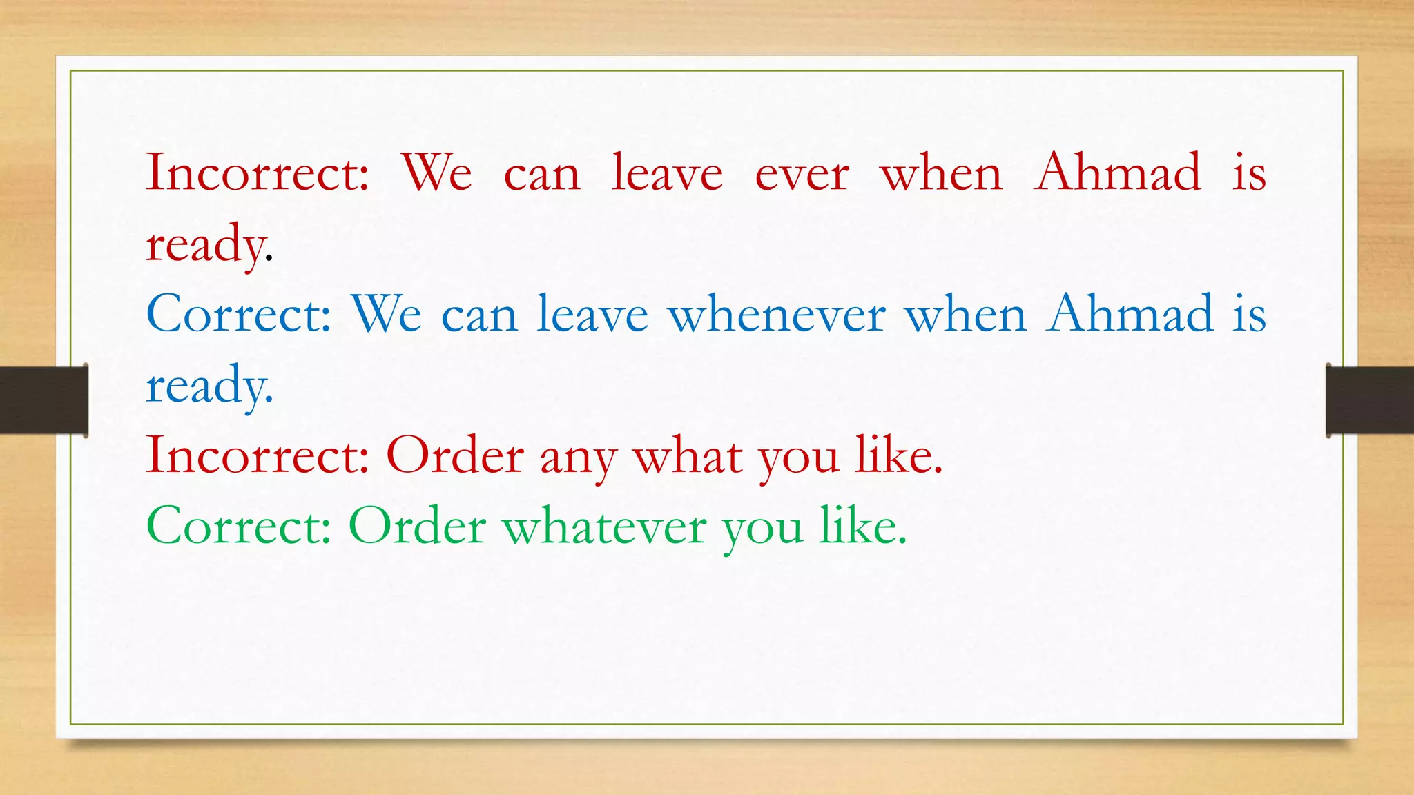 Incorrect: We can leave ever when Ahmad is
ready.
Correct: We can leave whenever when Ahmad is
ready.
Incorrect: Order any what you like.
Correct: Order whatever you like.
 