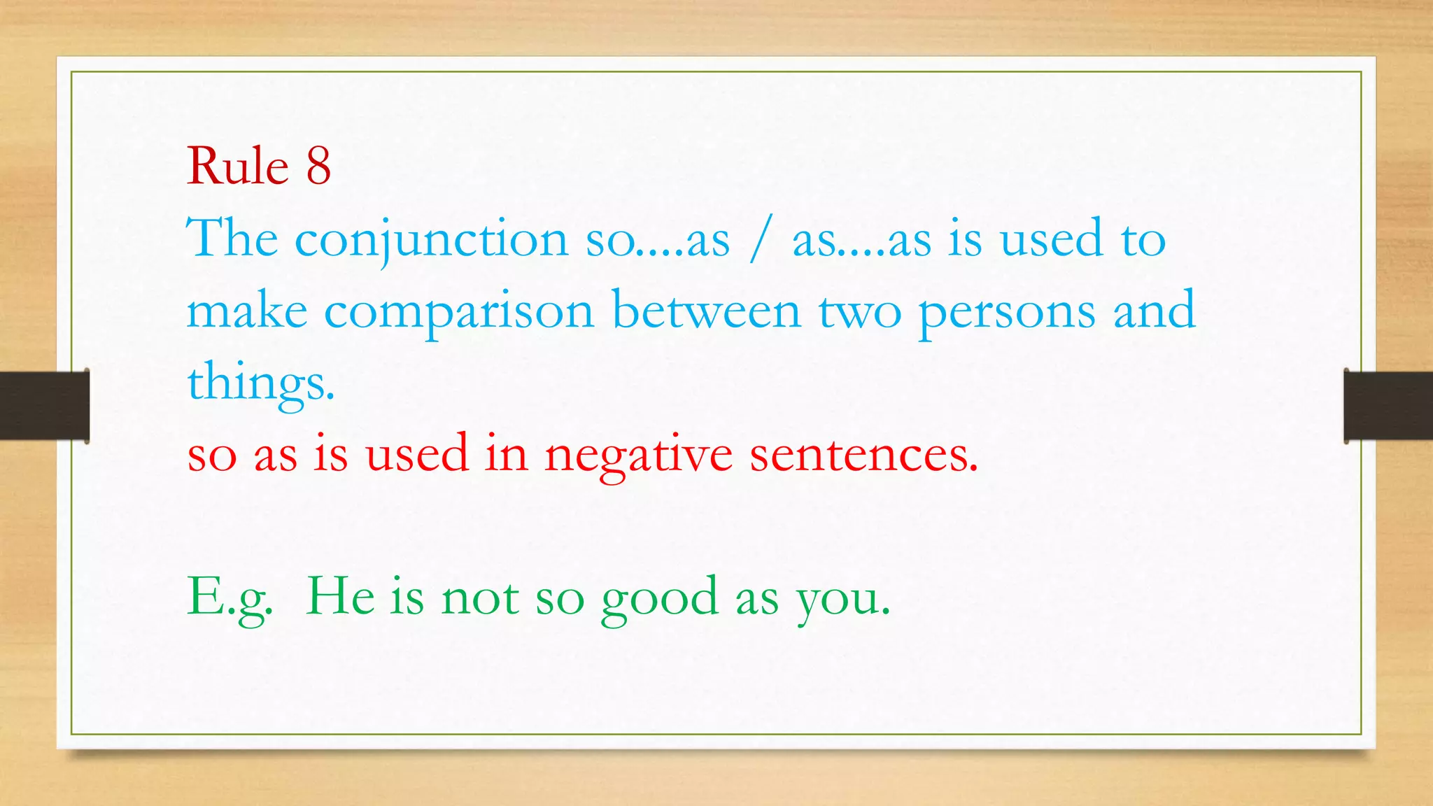 Rule 8
The conjunction so....as / as....as is used to
make comparison between two persons and
things.
so as is used in negative sentences.
E.g. He is not so good as you.
 