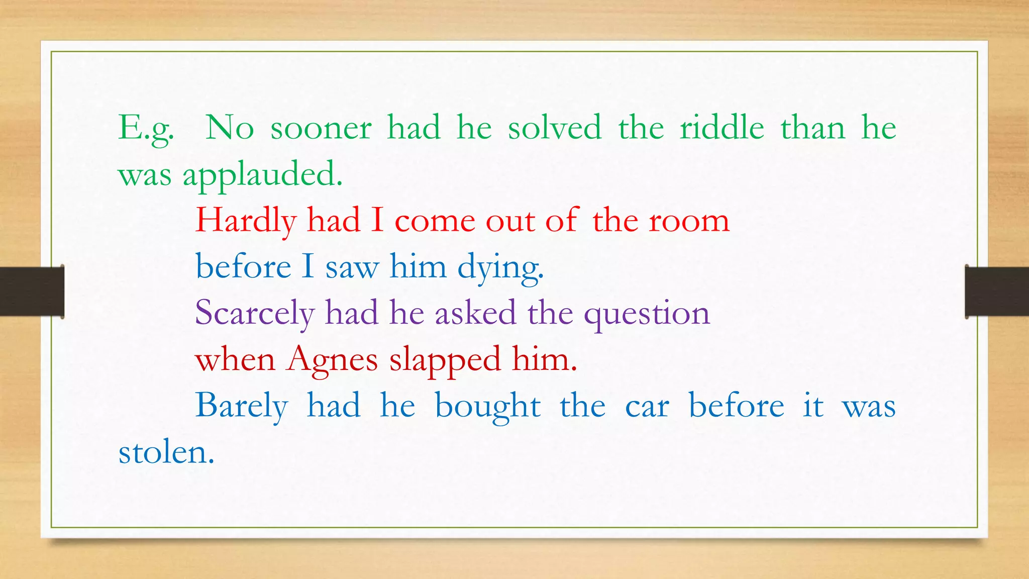 E.g. No sooner had he solved the riddle than he
was applauded.
Hardly had I come out of the room
before I saw him dying.
Scarcely had he asked the question
when Agnes slapped him.
Barely had he bought the car before it was
stolen.
 