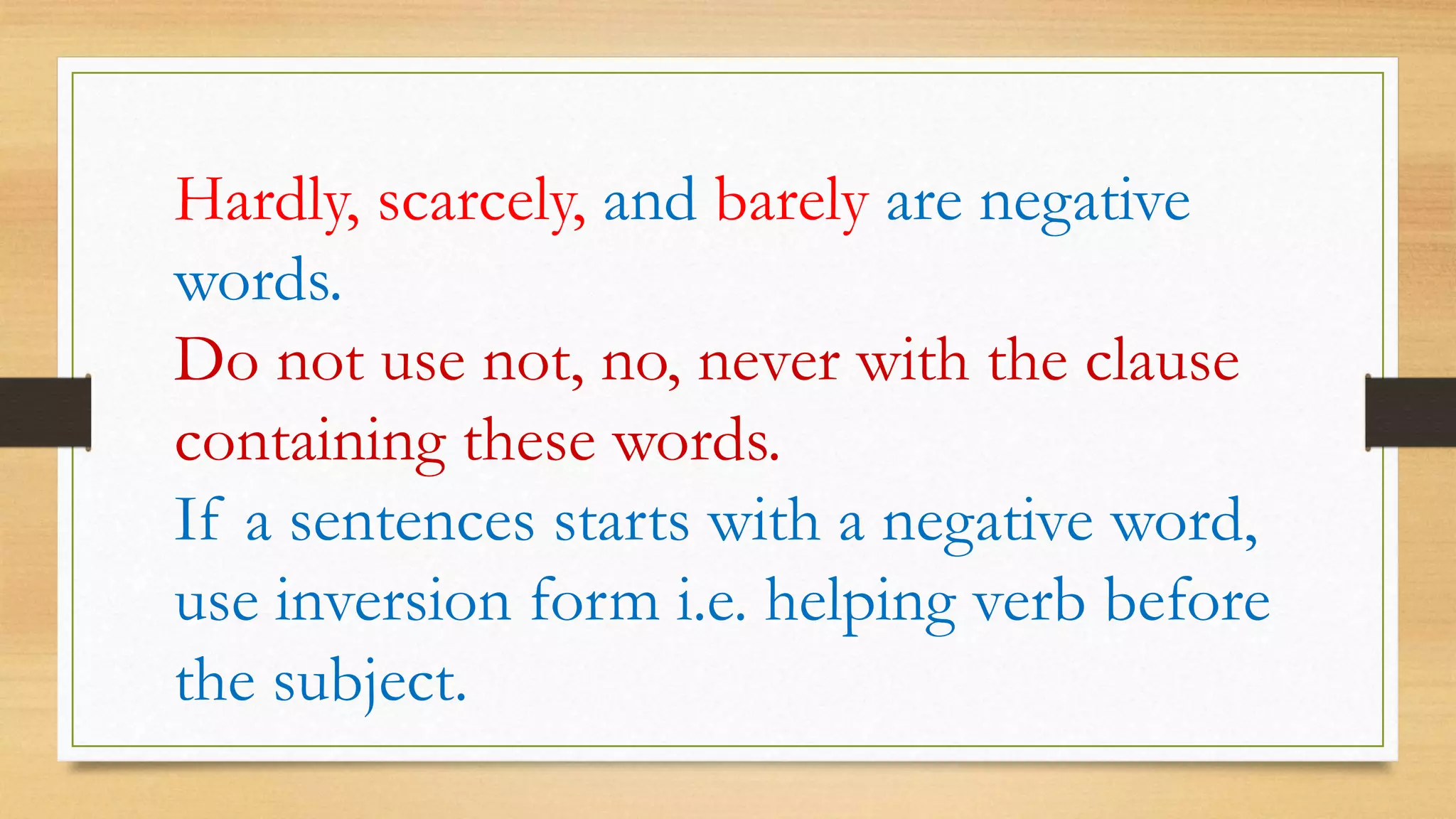Hardly, scarcely, and barely are negative
words.
Do not use not, no, never with the clause
containing these words.
If a sentences starts with a negative word,
use inversion form i.e. helping verb before
the subject.
 