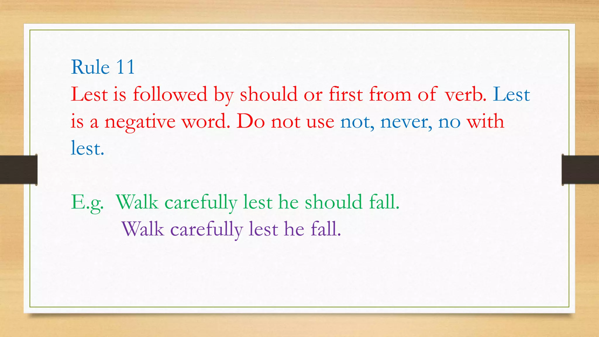 Rule 11
Lest is followed by should or first from of verb. Lest
is a negative word. Do not use not, never, no with
lest.
E.g. Walk carefully lest he should fall.
Walk carefully lest he fall.
 