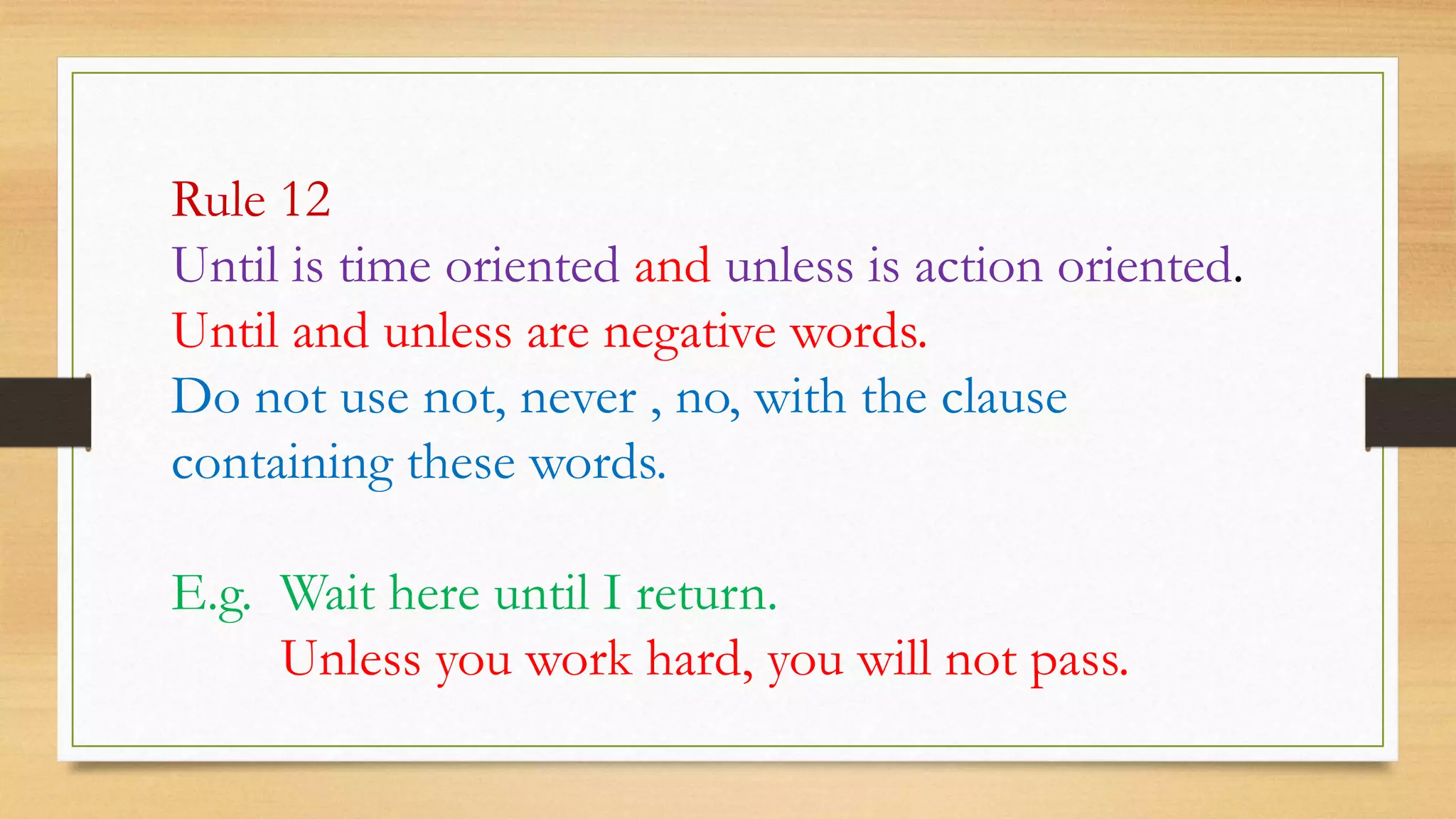 Rule 12
Until is time oriented and unless is action oriented.
Until and unless are negative words.
Do not use not, never , no, with the clause
containing these words.
E.g. Wait here until I return.
Unless you work hard, you will not pass.
 