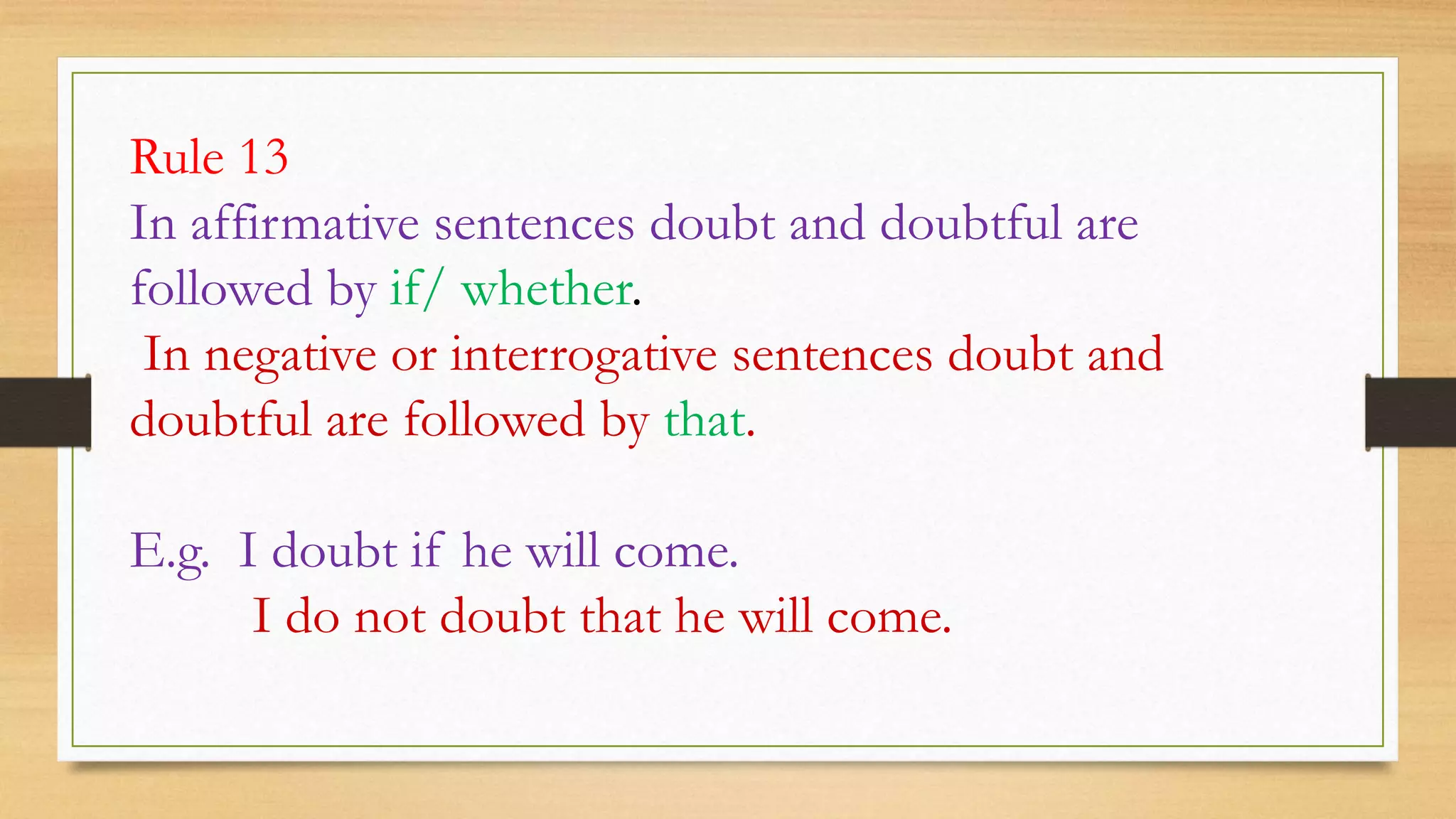 Rule 13
In affirmative sentences doubt and doubtful are
followed by if/ whether.
In negative or interrogative sentences doubt and
doubtful are followed by that.
E.g. I doubt if he will come.
I do not doubt that he will come.
 