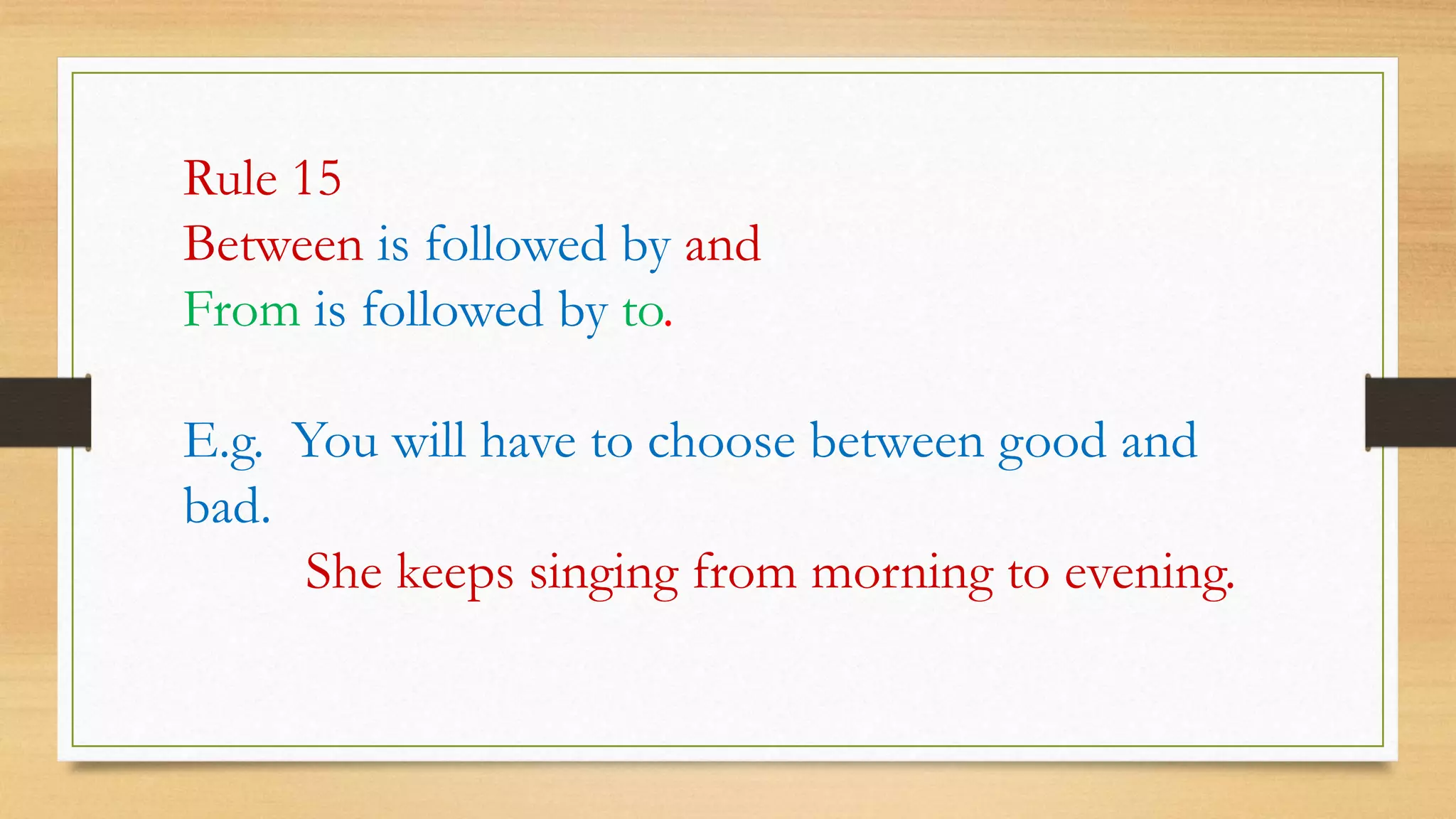 Rule 15
Between is followed by and
From is followed by to.
E.g. You will have to choose between good and
bad.
She keeps singing from morning to evening.
 