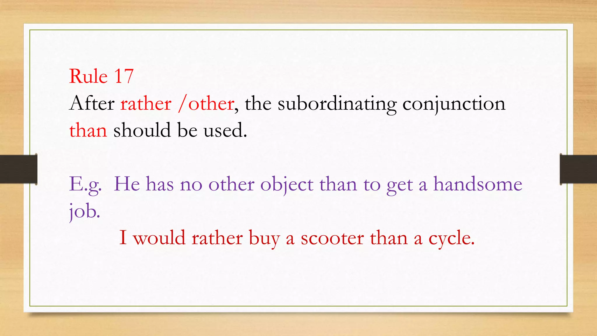 Rule 17
After rather /other, the subordinating conjunction
than should be used.
E.g. He has no other object than to get a handsome
job.
I would rather buy a scooter than a cycle.
 