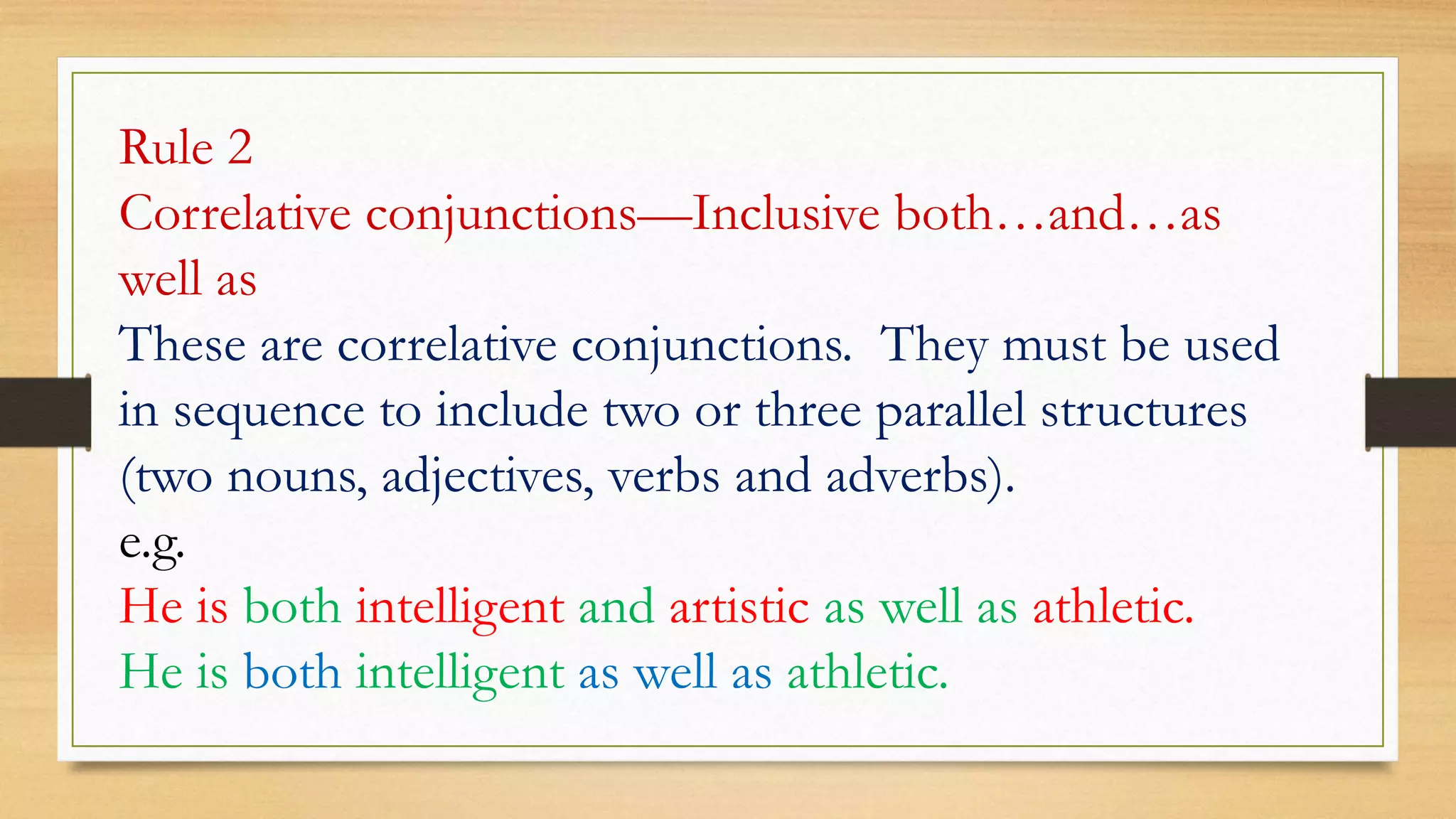 Rule 2
Correlative conjunctions—Inclusive both…and…as
well as
These are correlative conjunctions. They must be used
in sequence to include two or three parallel structures
(two nouns, adjectives, verbs and adverbs).
e.g.
He is both intelligent and artistic as well as athletic.
He is both intelligent as well as athletic.
 
