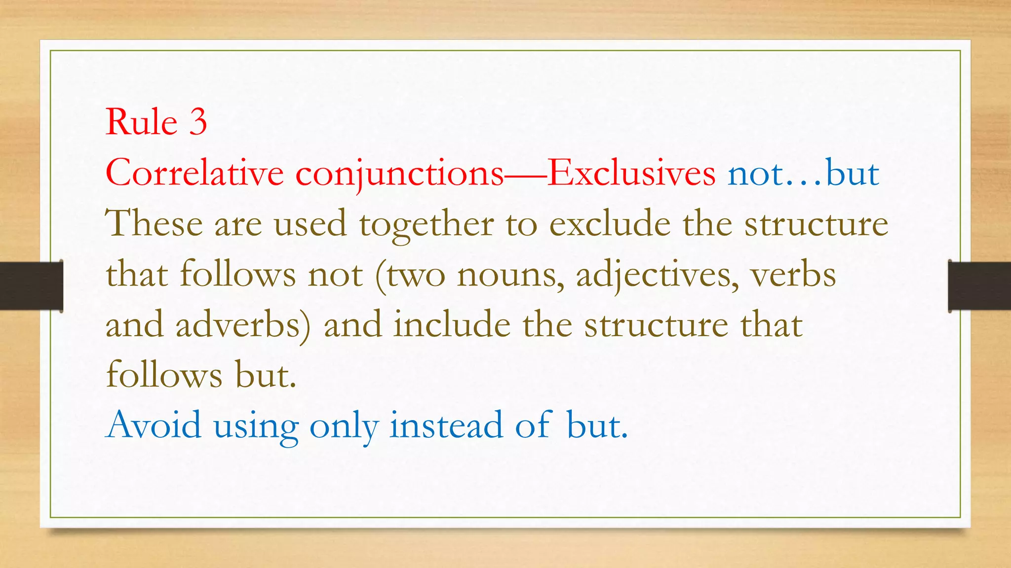 Rule 3
Correlative conjunctions—Exclusives not…but
These are used together to exclude the structure
that follows not (two nouns, adjectives, verbs
and adverbs) and include the structure that
follows but.
Avoid using only instead of but.
 