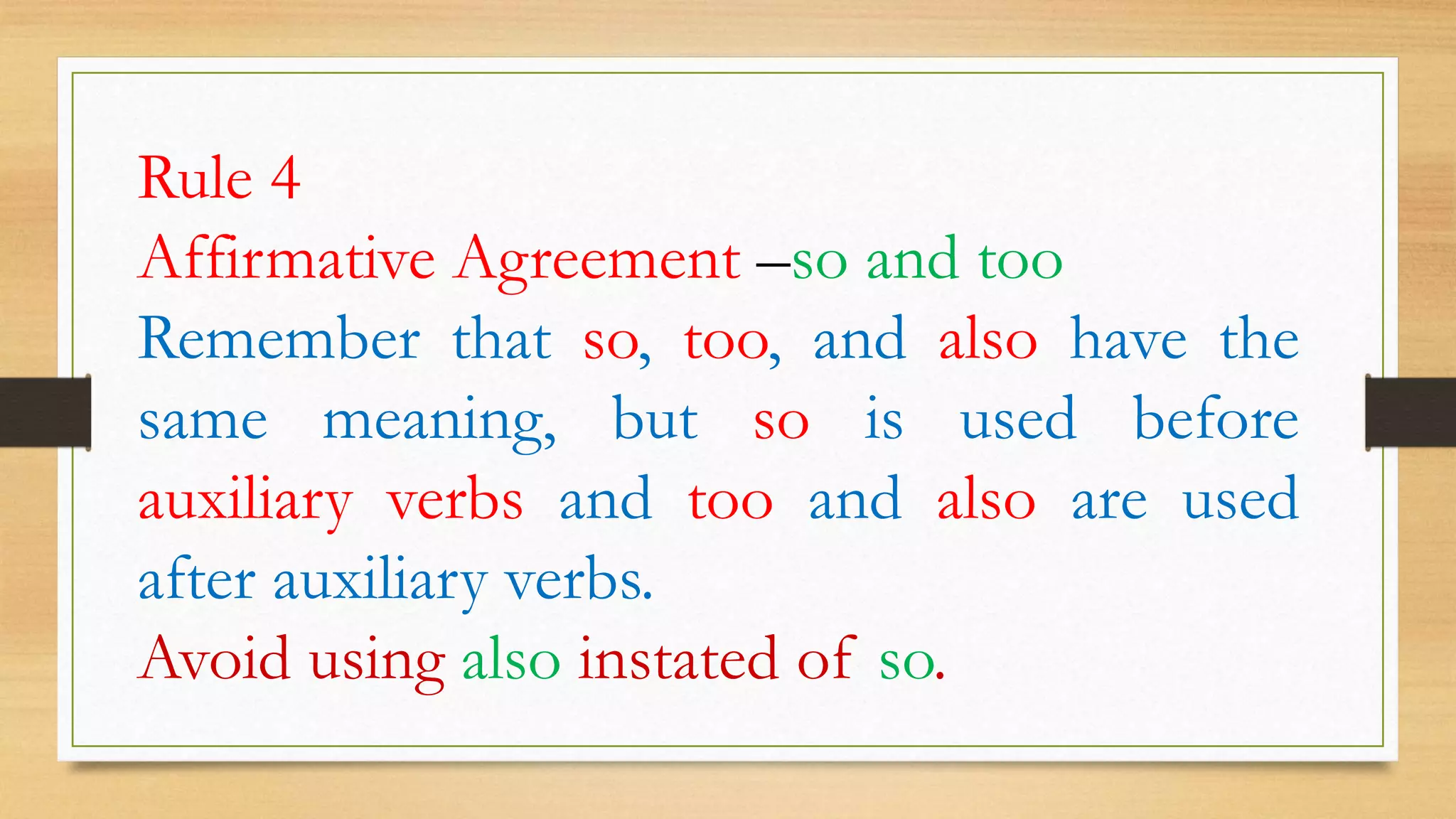 Rule 4
Affirmative Agreement –so and too
Remember that so, too, and also have the
same meaning, but so is used before
auxiliary verbs and too and also are used
after auxiliary verbs.
Avoid using also instated of so.
 