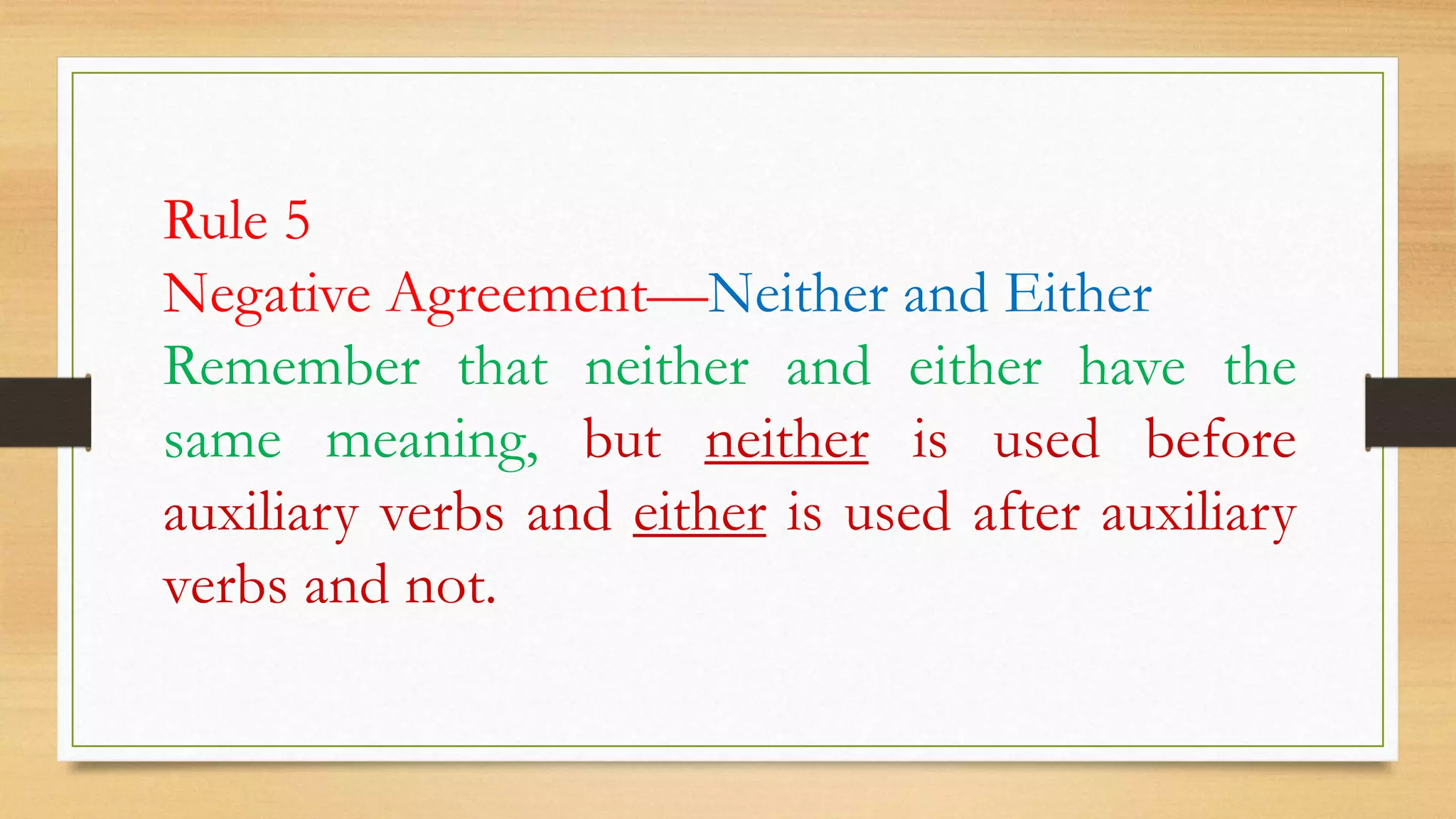 Rule 5
Negative Agreement—Neither and Either
Remember that neither and either have the
same meaning, but neither is used before
auxiliary verbs and either is used after auxiliary
verbs and not.
 