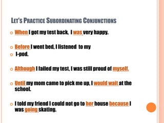 LET’S PRACTICE SUBORDINATING CONJUNCTIONS
 When I got my test back, I was very happy.
 Before I went bed, I listened to my
 I-pod.
 Although I failed my test, I was still proud of myself.
 Until my mom came to pick me up, I would wait at the
school.
 I told my friend I could not go to her house because I
was going skating.
 