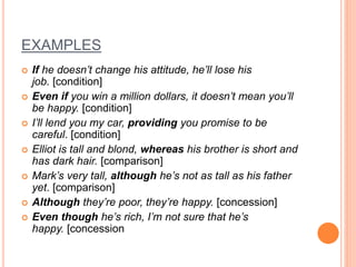 EXAMPLES
 If he doesn’t change his attitude, he’ll lose his
job. [condition]
 Even if you win a million dollars, it doesn’t mean you’ll
be happy. [condition]
 I’ll lend you my car, providing you promise to be
careful. [condition]
 Elliot is tall and blond, whereas his brother is short and
has dark hair. [comparison]
 Mark’s very tall, although he’s not as tall as his father
yet. [comparison]
 Although they’re poor, they’re happy. [concession]
 Even though he’s rich, I’m not sure that he’s
happy. [concession
 