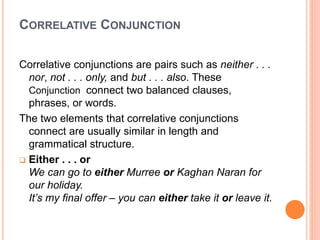 CORRELATIVE CONJUNCTION
Correlative conjunctions are pairs such as neither . . .
nor, not . . . only, and but . . . also. These
Conjunction connect two balanced clauses,
phrases, or words.
The two elements that correlative conjunctions
connect are usually similar in length and
grammatical structure.
 Either . . . or
We can go to either Murree or Kaghan Naran for
our holiday.
It’s my final offer – you can either take it or leave it.
 