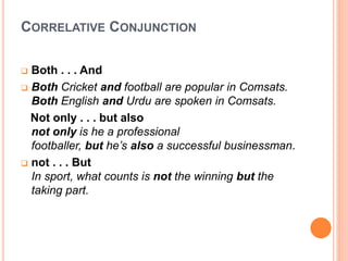 CORRELATIVE CONJUNCTION
 Both . . . And
 Both Cricket and football are popular in Comsats.
Both English and Urdu are spoken in Comsats.
Not only . . . but also
not only is he a professional
footballer, but he’s also a successful businessman.
 not . . . But
In sport, what counts is not the winning but the
taking part.
 