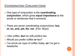 COORDINATING CONJUNCTIONS
 One type of conjunction is the coordinating
conjunction, which gives equal importance to the
words or sentences that it connects.
 There are seven coordinating conjunctions: but,
or, so, and, yet, for, nor. (Fan- Boys)
 I like coffee, but my wife prefers tea.
 Would you prefer coffee or tea?
 I’ve drunk six cups of coffee today, so I’ve got a
headache.
 