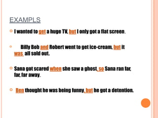 EXAMPLS
 I wanted to get a huge TV, but I only got a flat screen.

Billy Bob and Robert went to get ice-cream, but it
was all sold out.
 Sana got scared when she saw a ghost, so Sana ran far,
far, far away.
 Ben thought he was being funny, but he got a detention.
 