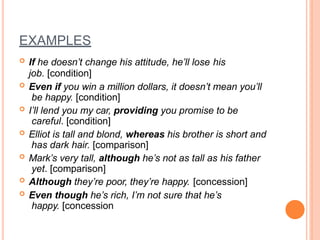 EXAMPLES
 If he doesn’t change his attitude, he’ll lose his
job. [condition]
 Even if you win a million dollars, it doesn’t mean you’ll
be happy. [condition]
 I’ll lend you my car, providing you promise to be
careful. [condition]
 Elliot is tall and blond, whereas his brother is short and
has dark hair. [comparison]
 Mark’s very tall, although he’s not as tall as his father
yet. [comparison]
 Although they’re poor, they’re happy. [concession]
 Even though he’s rich, I’m not sure that he’s
happy. [concession
 