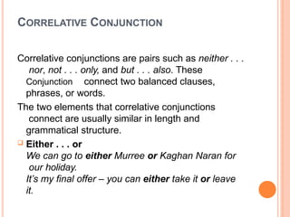 CORRELATIVE CONJUNCTION
Correlative conjunctions are pairs such as neither . . .
nor, not . . . only, and but . . . also. These
Conjunction connect two balanced clauses,
phrases, or words.
The two elements that correlative conjunctions
connect are usually similar in length and
grammatical structure.
 Either . . . or
We can go to either Murree or Kaghan Naran for
our holiday.
It’s my final offer – you can either take it or leave
it.
 